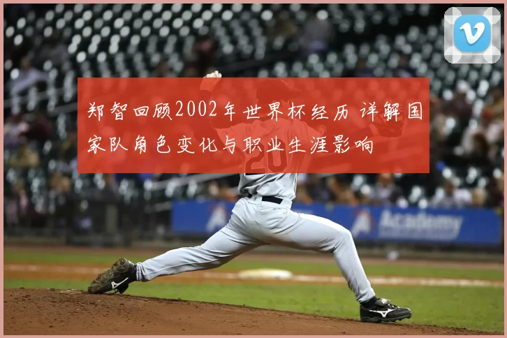 郑智回顾2002年世界杯经历 详解国家队角色变化与职业生涯影响