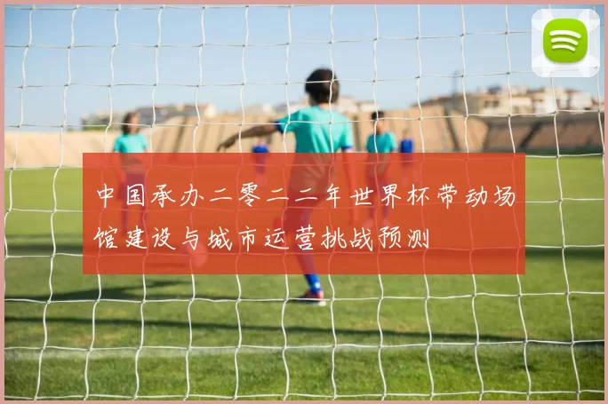中国承办二零二二年世界杯带动场馆建设与城市运营挑战预测