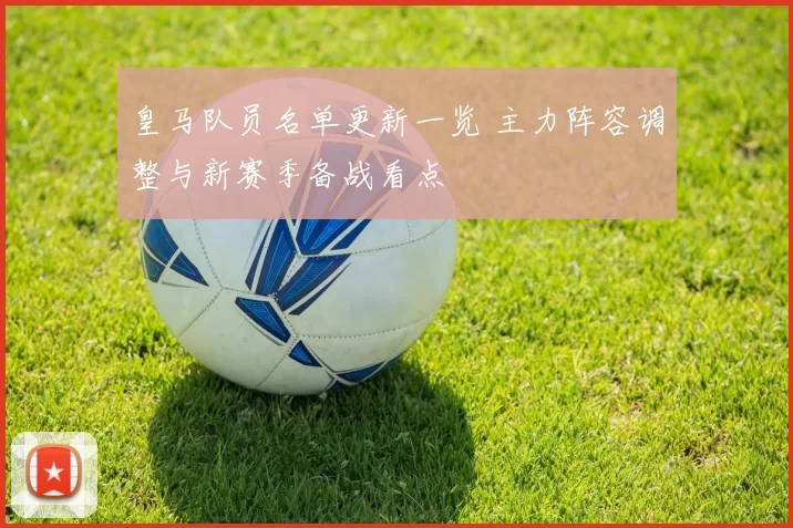 皇马队员名单更新一览 主力阵容调整与新赛季备战看点