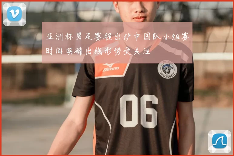 亚洲杯男足赛程出炉中国队小组赛时间明确出线形势受关注
