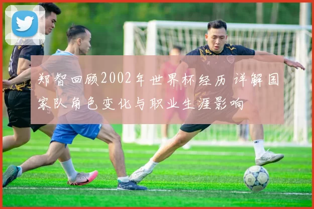 郑智回顾2002年世界杯经历 详解国家队角色变化与职业生涯影响