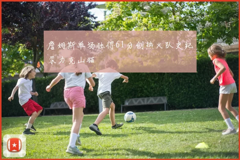 詹姆斯单场独得61分创热火队史纪录力克山猫