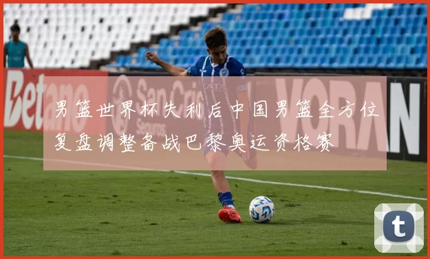 男篮世界杯失利后中国男篮全方位复盘调整备战巴黎奥运资格赛