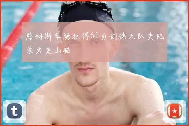 詹姆斯单场独得61分创热火队史纪录力克山猫