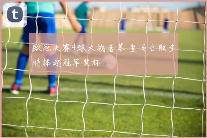欧冠决赛4球大战落幕 皇马击败多特捧起冠军奖杯