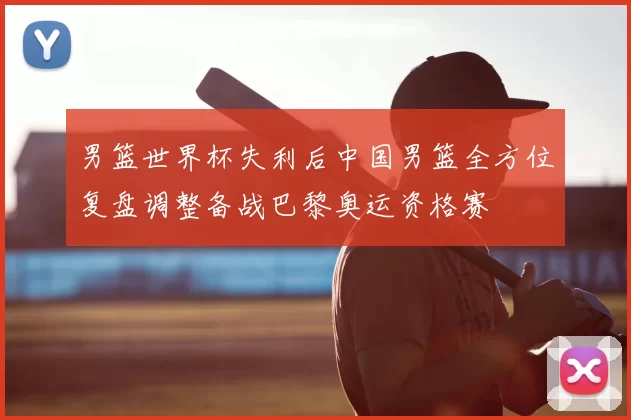 男篮世界杯失利后中国男篮全方位复盘调整备战巴黎奥运资格赛