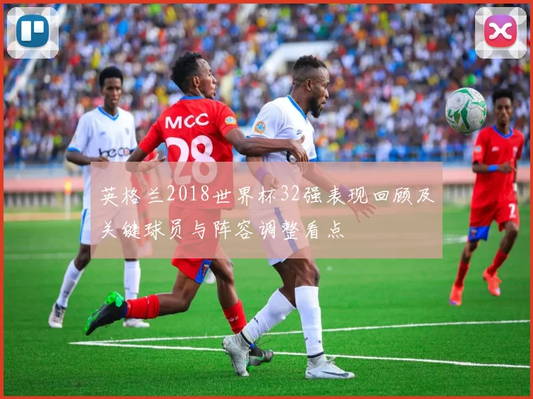 英格兰2018世界杯32强表现回顾及关键球员与阵容调整看点