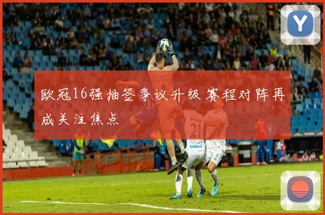 欧冠16强抽签争议升级 赛程对阵再成关注焦点