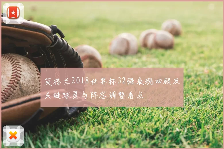 英格兰2018世界杯32强表现回顾及关键球员与阵容调整看点