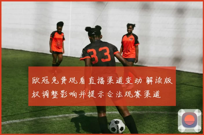 欧冠免费观看直播渠道变动 解读版权调整影响并提示合法观赛渠道
