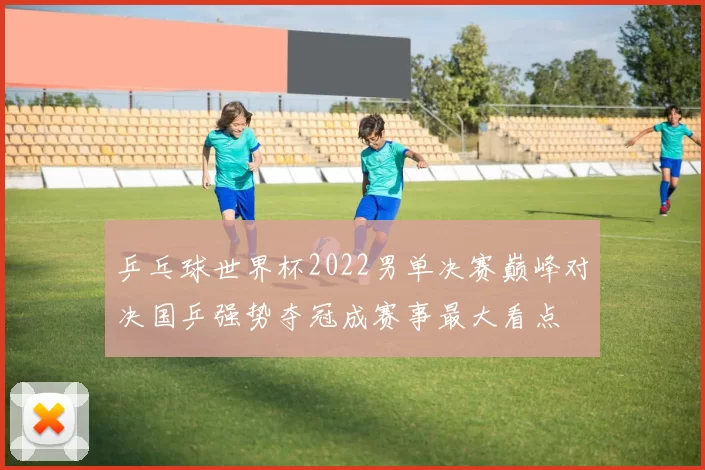 乒乓球世界杯2022男单决赛巅峰对决国乒强势夺冠成赛事最大看点