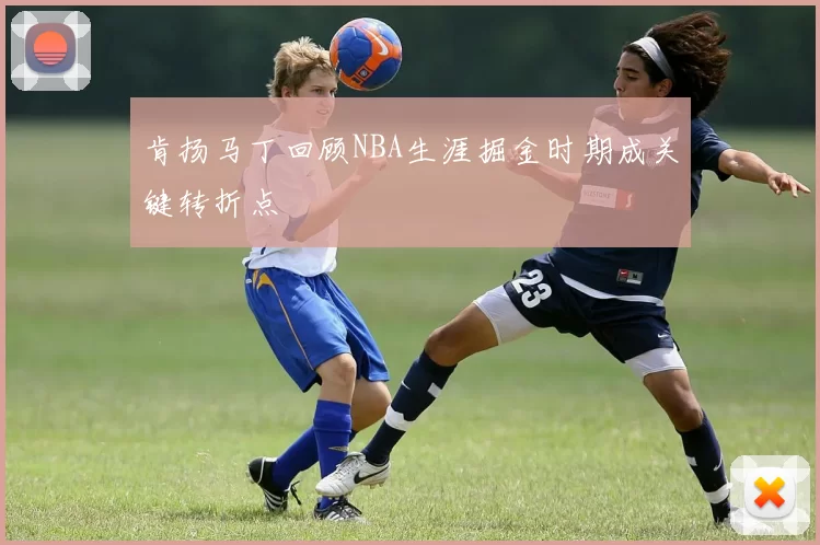 肯扬马丁回顾NBA生涯掘金时期成关键转折点