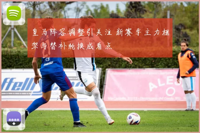 皇马阵容调整引关注 新赛季主力框架与替补轮换成看点