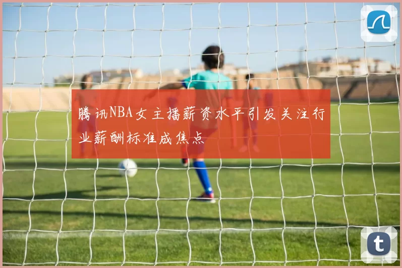 腾讯NBA女主播薪资水平引发关注行业薪酬标准成焦点