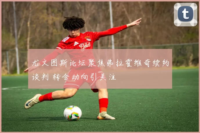 尤文图斯论坛聚焦弗拉霍维奇续约谈判 转会动向引关注