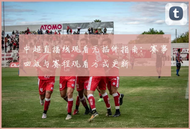 中超直播线观看无插件指南：赛事回放与赛程观看方式更新