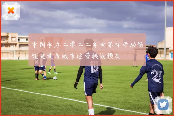 中国承办二零二二年世界杯带动场馆建设与城市运营挑战预测
