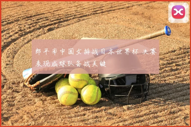 郎平率中国女排战日本世界杯 决赛表现成球队备战关键