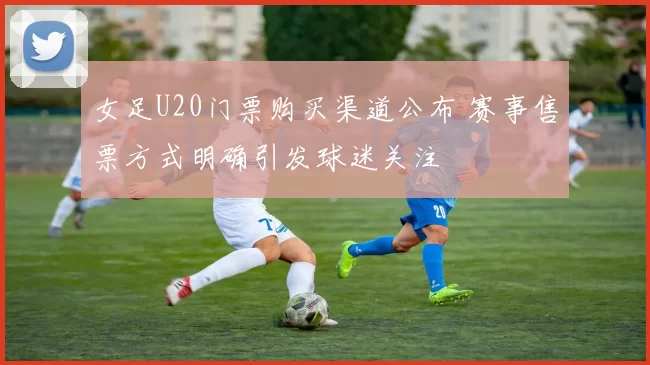 女足U20门票购买渠道公布 赛事售票方式明确引发球迷关注