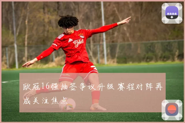 欧冠16强抽签争议升级 赛程对阵再成关注焦点