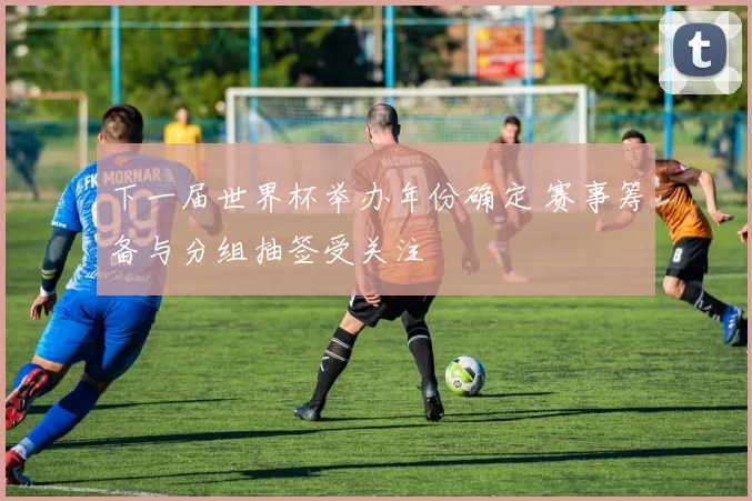 下一届世界杯举办年份确定 赛事筹备与分组抽签受关注
