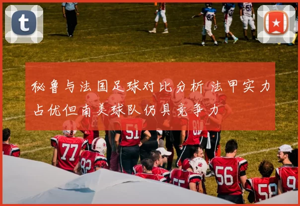 秘鲁与法国足球对比分析 法甲实力占优但南美球队仍具竞争力