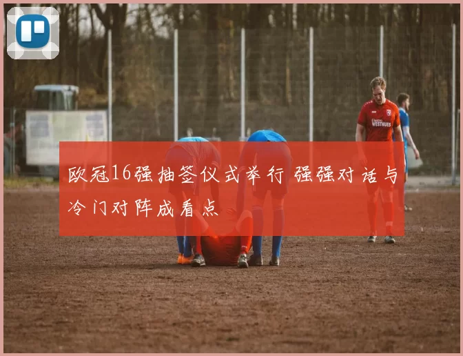 欧冠16强抽签仪式举行 强强对话与冷门对阵成看点