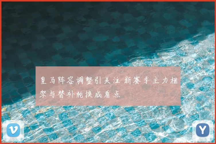 皇马阵容调整引关注 新赛季主力框架与替补轮换成看点