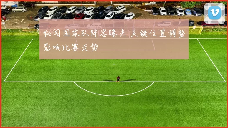 秘闻国家队阵容曝光 关键位置调整影响比赛走势