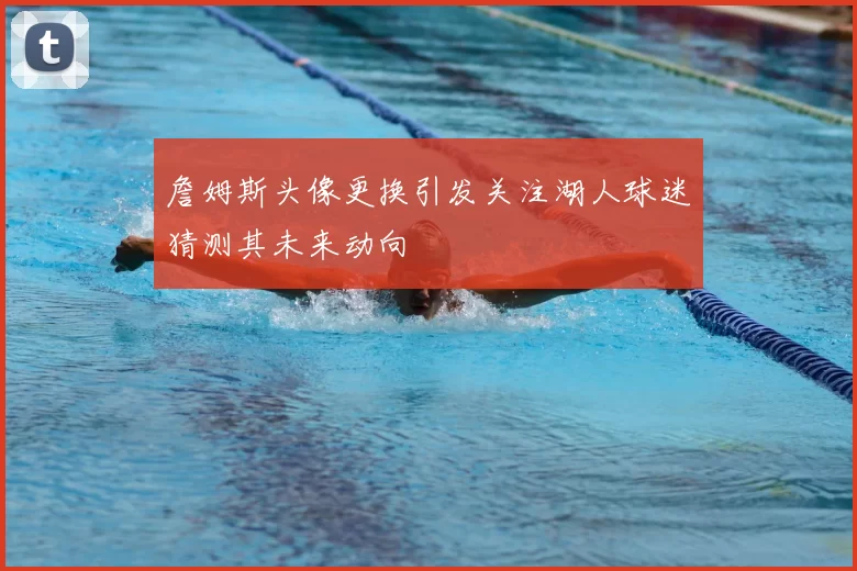 詹姆斯头像更换引发关注湖人球迷猜测其未来动向
