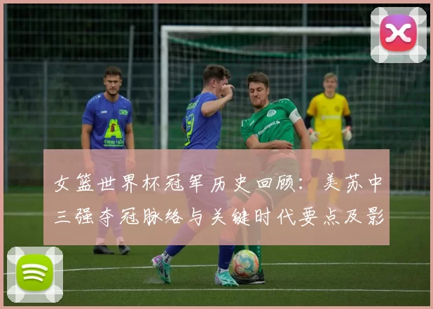 女篮世界杯冠军历史回顾：美苏中三强夺冠脉络与关键时代要点及影响