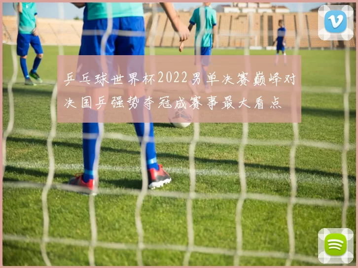 乒乓球世界杯2022男单决赛巅峰对决国乒强势夺冠成赛事最大看点