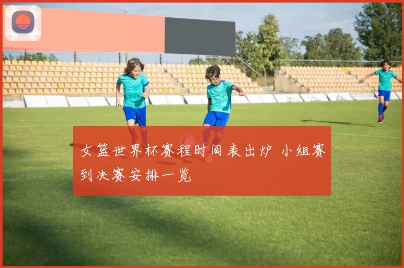 女篮世界杯赛程时间表出炉 小组赛到决赛安排一览