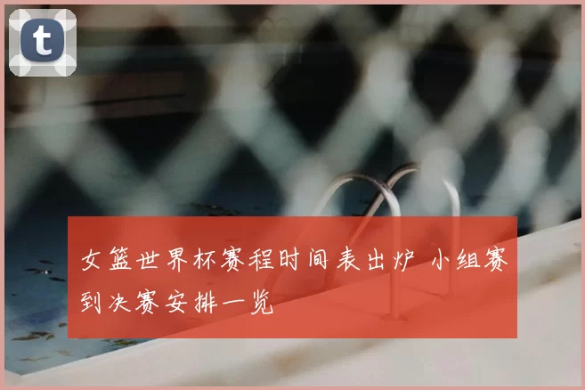 女篮世界杯赛程时间表出炉 小组赛到决赛安排一览