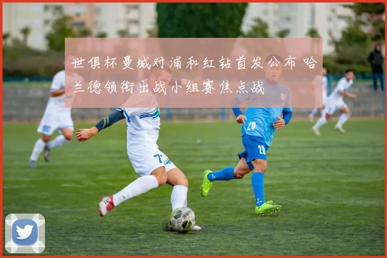 世俱杯曼城对浦和红钻首发公布 哈兰德领衔出战小组赛焦点战