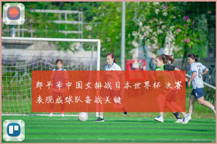 郎平率中国女排战日本世界杯 决赛表现成球队备战关键
