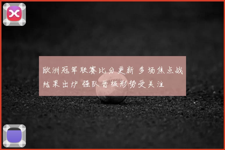 欧洲冠军联赛比分更新 多场焦点战结果出炉 强队晋级形势受关注