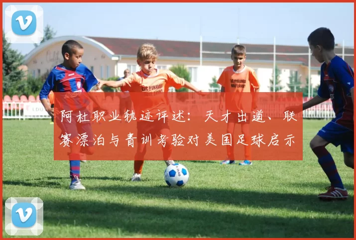 阿杜职业轨迹评述：天才出道、联赛漂泊与青训考验对美国足球启示
