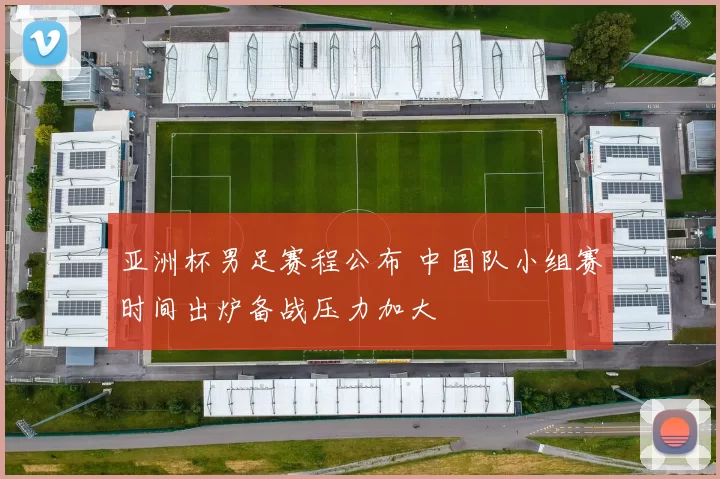 亚洲杯男足赛程公布 中国队小组赛时间出炉备战压力加大